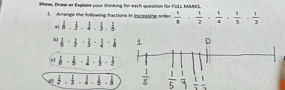 Show, Draw or Explain your thinking for each question for FULL MARKS. 
1. Arrange the following fractions in increasing order.  1/8 ,  1/2 ,  1/4 ,  1/5 ,  1/3 
a)  1/8 ,  1/2 ,  1/4 ,  1/3 ,  1/5 
b)  1/5 ,  1/2 ,  1/3 ,  1/4 ,  1/8 
c)  1/8 ,  1/5 ,  1/4 ,  1/3 ,  1/2 
d)  1/2 ,  1/3 ,  1/4 ,  1/5 ,  1/8 