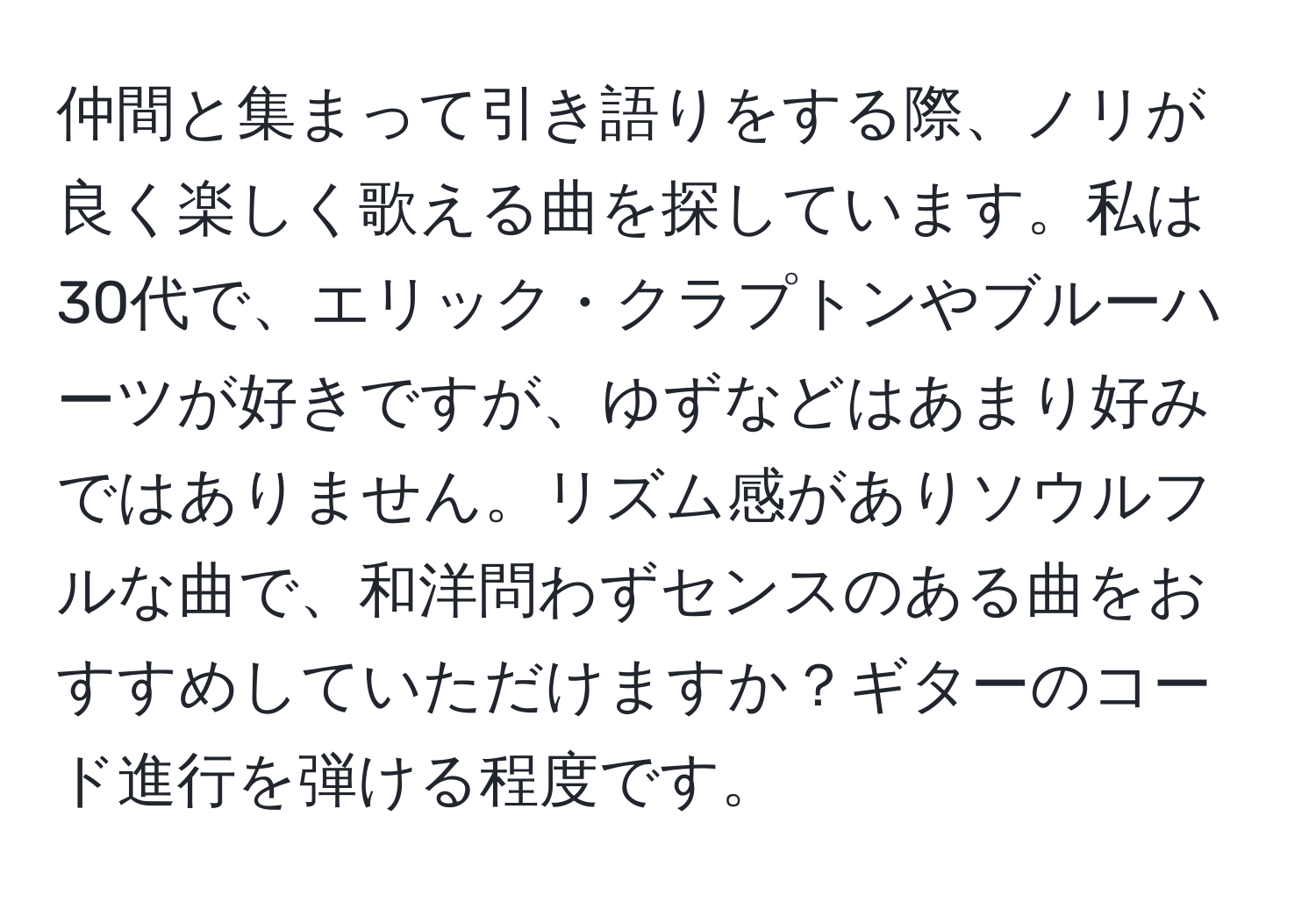 仲間と集まって引き語りをする際、ノリが良く楽しく歌える曲を探しています。私は30代で、エリック・クラプトンやブルーハーツが好きですが、ゆずなどはあまり好みではありません。リズム感がありソウルフルな曲で、和洋問わずセンスのある曲をおすすめしていただけますか？ギターのコード進行を弾ける程度です。