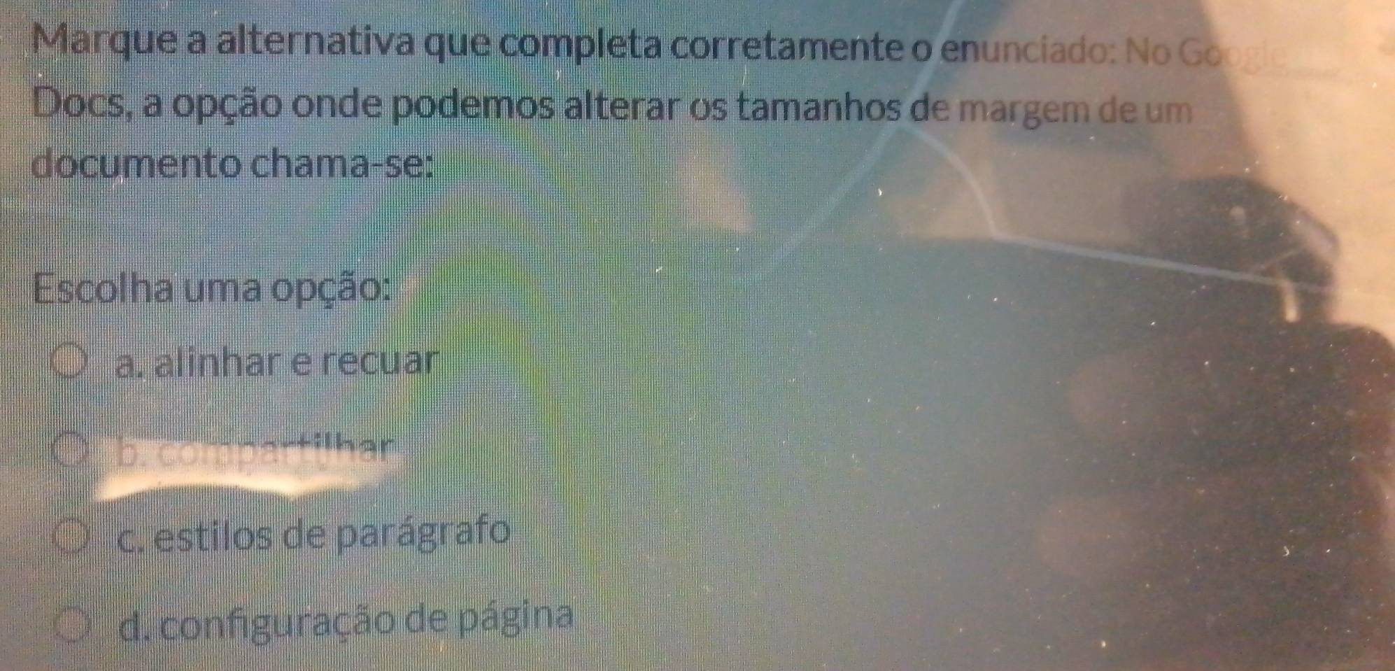 Marque a alternativa que completa corretamente o enunciado: No Google
Docs, a opção onde podemos alterar os tamanhos de margem de um
documento chama-se:
Escolha uma opção:
a. alinhar e recuar
pr eotpartilhar
c. estilos de parágrafo
d. configuração de página