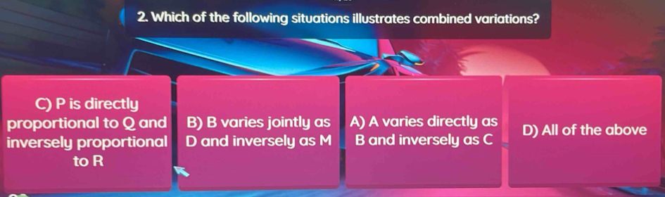 Which of the following situations illustrates combined variations?
C) P is directly
proportional to Q and B) B varies jointly as A) A varies directly as
inversely proportional D and inversely as M B and inversely as C D) All of the above
to R