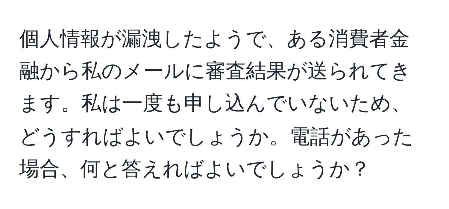 個人情報が漏洩したようで、ある消費者金融から私のメールに審査結果が送られてきます。私は一度も申し込んでいないため、どうすればよいでしょうか。電話があった場合、何と答えればよいでしょうか？