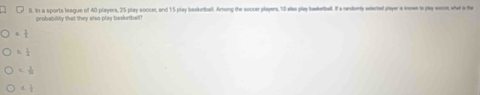 In a sports league of 40 players, 25 play soccer, and 15 play basketball. Among the soccer players, 5D allas pily basketball. If a randamly aected payer is knowe ia play were, what a the
probability that they also play basketball?
a.  2/5 
b.  1/4 
c.  2/36 
d.  1/1 