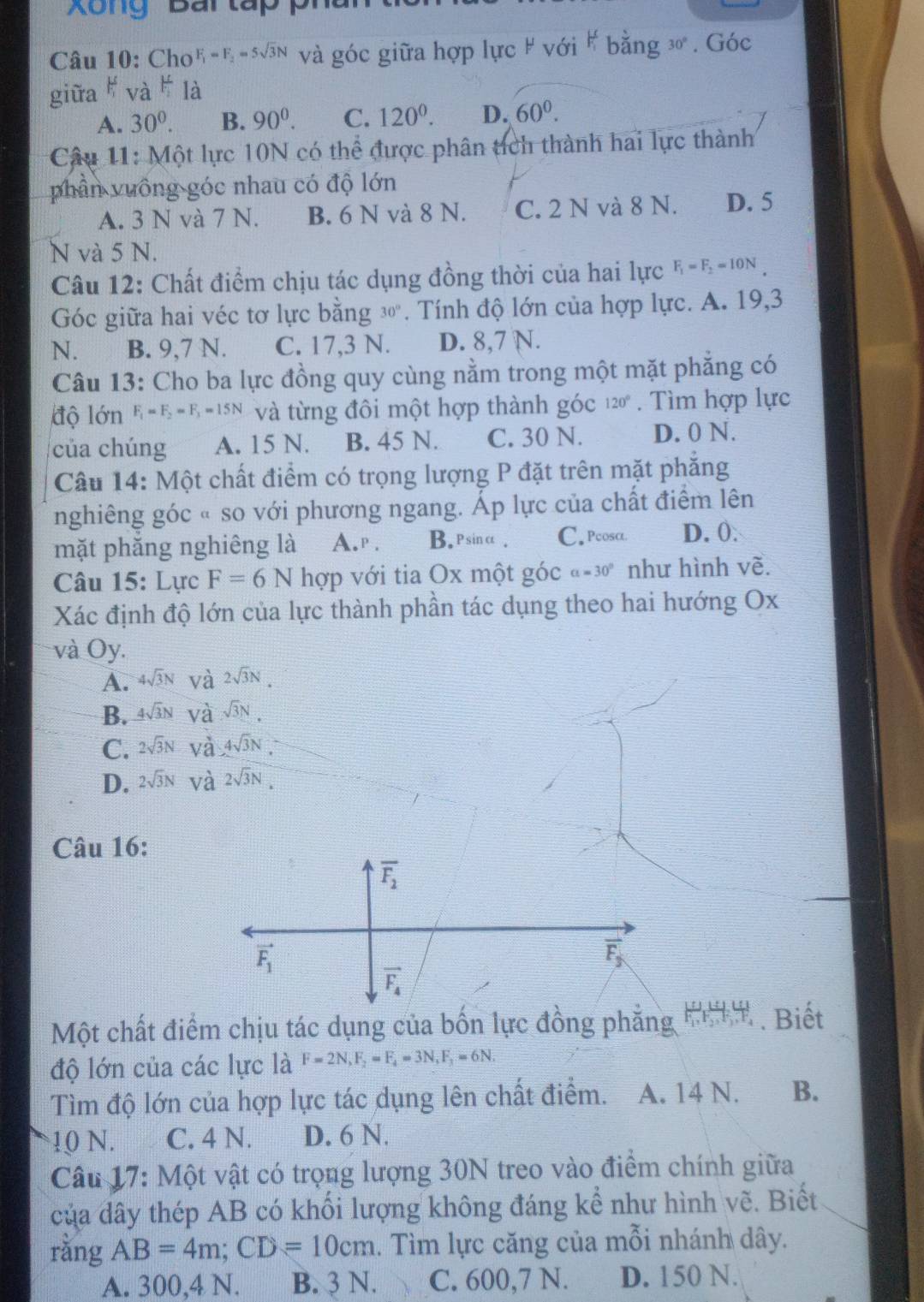 Xông Bai tap pi
Câu 10: Cho F_1=F_2=5sqrt(3)N và góc giữa hợp lực # với # bằng 30 . Góc
giữa
A. 30^0. B. 90^0. C. 120^0. D. 60^0.
* Câu 11: Một lực 10N có thể được phân tích thành hai lực thành
phần vuông góc nhau có độ lớn
A. 3 N và 7 N. B. 6 N và 8 N. C. 2 N và 8 N. D. 5
N và 5 N.
Câu 12: Chất điểm chịu tác dụng đồng thời của hai lực F_1=F_2=10N
Góc giữa hai véc tơ lực bằng 3". Tính độ lớn của hợp lực. A. 19,3
N. B. 9,7 N. C. 17,3 N. D. 8,7 N.
Câu 13: Cho ba lực đồng quy cùng nằm trong một mặt phăng có
độ lớn F_1=F_2=F_3=15N và từng đôi một hợp thành góc 120°. Tìm hợp lực
của chúng A. 15 N. B. 45 N. C. 30 N. D. 0 N.
Câu 14: Một chất điểm có trọng lượng P đặt trên mặt phẳng
nghiêng góc « so với phương ngang. Áp lực của chất điểm lên
mặt phắng nghiêng là A. p . B.psinα. C. Pcosα D. 0:
Câu 15: Lực F=6N hợp với tia Ox một góc a=30° như hình vẽ.
Xác định độ lớn của lực thành phần tác dụng theo hai hướng Ox
và Oy.
A. 4sqrt(3)N và 2sqrt(3)N.
B. 4sqrt(3)N và sqrt(3)N.
C. 2sqrt(3)N và 4sqrt(3)N.
D. 2sqrt(3)N và 2sqrt(3)N.
Câu 16:
Một chất điểm chịu tác dụng của bốn lực đồng phẳng . Biết
độ lớn của các lực là F=2N,F_2=F_4=3N,F_3=6N.
Tìm độ lớn của hợp lực tác dụng lên chất điểm. A. 14 N. B.
10 N. C. 4 N. D. 6 N.
Câu 17: Một vật có trọng lượng 30N treo vào điểm chính giữa
của dây thép AB có khối lượng không đáng kể như hình vẽ. Biết
rằng AB=4m;CD=10cm. Tìm lực căng của mỗi nhánh dây.
A. 300,4 N. B. 3 N. C. 600,7 N. D. 150 N.