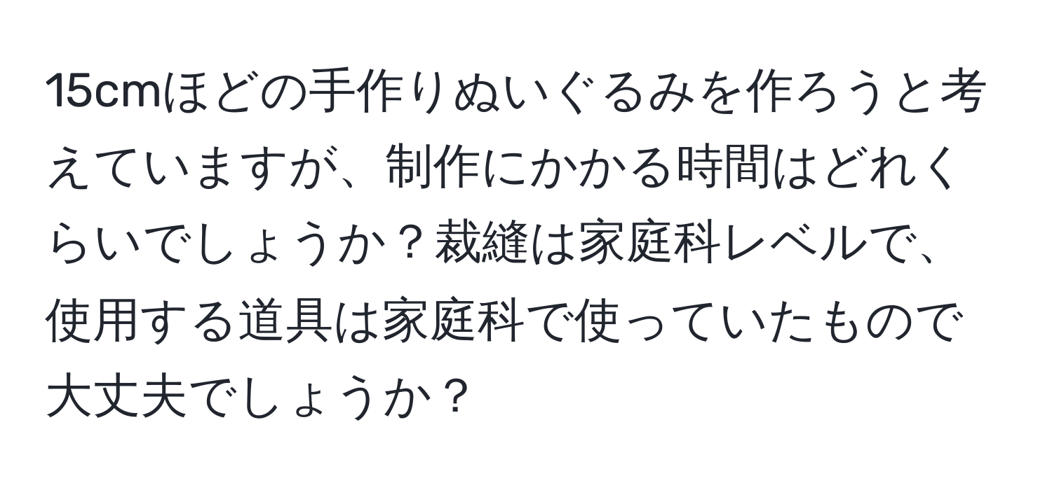 15cmほどの手作りぬいぐるみを作ろうと考えていますが、制作にかかる時間はどれくらいでしょうか？裁縫は家庭科レベルで、使用する道具は家庭科で使っていたもので大丈夫でしょうか？