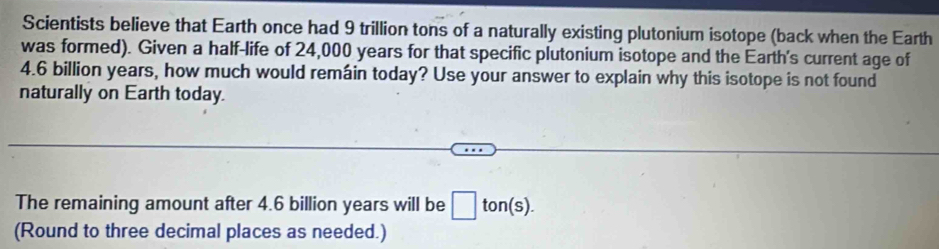 Scientists believe that Earth once had 9 trillion tons of a naturally existing plutonium isotope (back when the Earth 
was formed). Given a half-life of 24,000 years for that specific plutonium isotope and the Earth's current age of
4.6 billion years, how much would remáin today? Use your answer to explain why this isotope is not found 
naturally on Earth today. 
The remaining amount after 4.6 billion years will be □ ton(s). 
(Round to three decimal places as needed.)