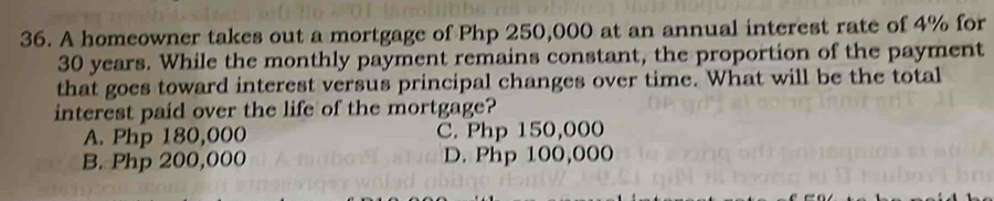 A homeowner takes out a mortgage of Php 250,000 at an annual interest rate of 4% for
30 years. While the monthly payment remains constant, the proportion of the payment
that goes toward interest versus principal changes over time. What will be the total
interest paid over the life of the mortgage?
A. Php 180,000 C. Php 150,000
B. Php 200,000 D. Php 100,000