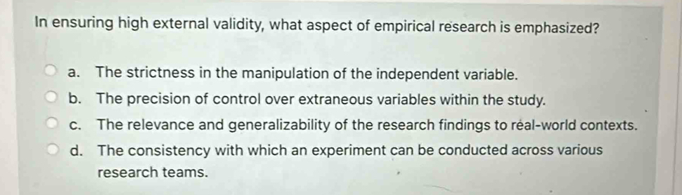 In ensuring high external validity, what aspect of empirical research is emphasized?
a. The strictness in the manipulation of the independent variable.
b. The precision of control over extraneous variables within the study.
c. The relevance and generalizability of the research findings to real-world contexts.
d. The consistency with which an experiment can be conducted across various
research teams.