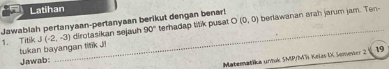 Latihan 
_ 
Jawablah pertanyaan-pertanyaan berikut dengan benar! terhadap titik pusat O(0,0)
1. Titik J(-2,-3) dirotasikan sejauh 90° berlawanan arah jarum jam. Ten- 
tukan bayangan titik J! 
Jawab: 
Matematika untuk SMP/MTs Kelas IX Semester 2 19