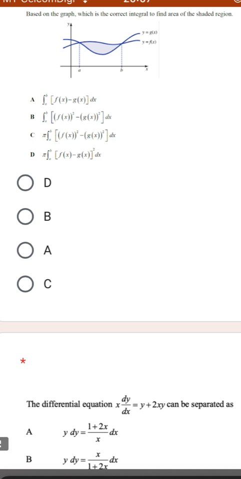 Based on the graph, which is the correct integral to find area of the shaded region.
A ∈t _a^(b[f(x)-g(x)]dx
B ∈t _a^b[(f(x))^2)-(g(x))^2]dx
C π ∈t _a^(b[(f(x))^2)-(g(x))^2]dx
D π ∈t _a^(b[f(x)-g(x)]^2)dx
D
B
A
C
*
The differential equation x dy/dx =y+2xy can be separated as
A ydy= (1+2x)/x dx

B ydy= x/1+2x dx