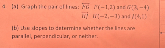 Graph the pair of lines: overleftrightarrow FG F(-1,2) and G(3,-4)
overleftrightarrow HJ H(-2,-3) and J(4,1)
(b) Use slopes to determine whether the lines are 
parallel, perpendicular, or neither.