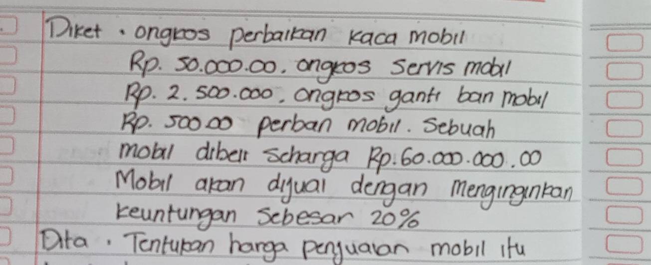 Diket ongros perbalkan kaca mobil
Rp. 50. 000. 00. angros Servs mobil
Rp. 2. 5o0. c00, angros gant ban mobil
Rp. 50000 perban mobil. Sebuah 
mobl dibell scharga Rp. 60. 000. 000. 00
Mobil akan diyuai dengan mengingnkan 
keuntungan Scbesar 20%
Dta. Tontukan harga penyuaran mobil ifu