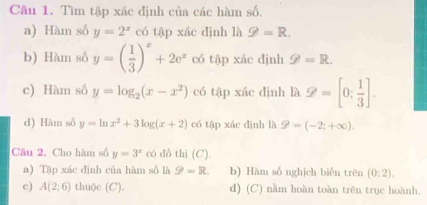 Tìm tập xác định của các hàm số.
a) Hàm số y=2^x có tập xác định là g=R. 
b) Hàm số y=( 1/3 )^x+2e^x có tập xác định g=R. 
c) Hàm số y=log _2(x-x^2) có tập xác định là Q=[0; 1/3 ]. 
d) Hàm số y=ln x^2+3log (x+2) có tập xác định là 9=(-2;+∈fty ). 
Câu 2. Cho hàm số y=3^x có đồ thị (C).
a) Tập xác định của hàm số là g=R. b) Hàm số nghịch biến trên (0;2).
c) A(2;6) thuộc (C). d) (C) nằm hoàn toàn trên trục hoành.