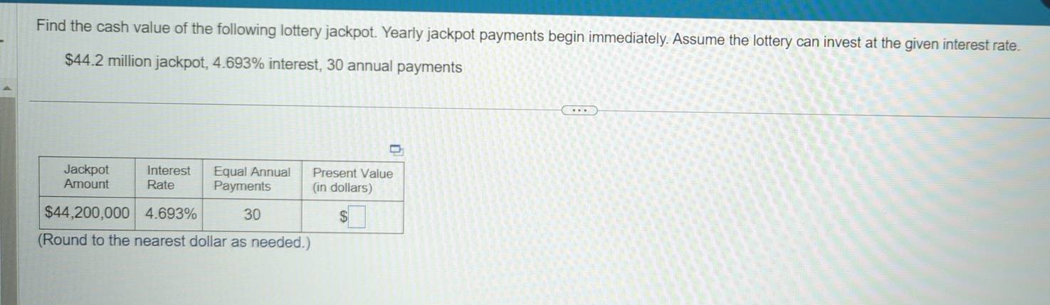 Find the cash value of the following lottery jackpot. Yearly jackpot payments begin immediately. Assume the lottery can invest at the given interest rate.
$44.2 million jackpot, 4.693% interest, 30 annual payments 
(Round to the nearest dollar as needed.)