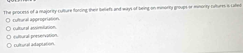 The process of a majority culture forcing their beliefs and ways of being on minority groups or minority cultures is called
cultural appropriation.
cultural assimilation.
cultural preservation.
cultural adaptation.