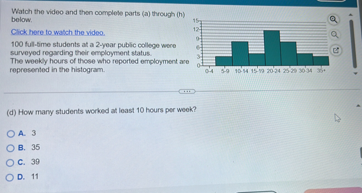 Watch the video and then complete parts (a) through (h)
below. 
Click here to watch the video.
100 full-time students at a 2-year public college were 
surveyed regarding their employment status. 
The weekly hours of those who reported employment ar
represented in the histogram. 
(d) How many students worked at least 10 hours per week?
A. 3
B. 35
C. 39
D. 11