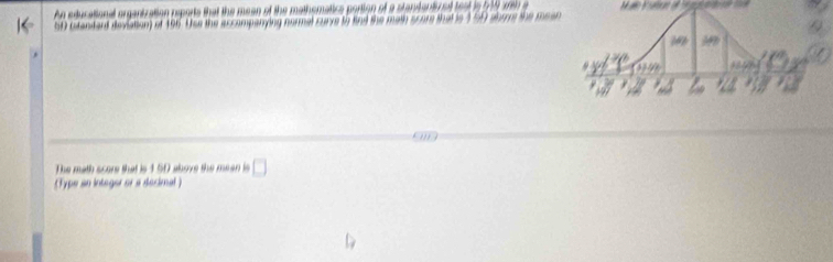 Ag educational organtzation reports that the mean of the mathematice portion of a stantentir at to at i o y n a
5 stendand deviation) of 196. Use the accompanying normal curve to find the math score that is 1 5
The math score that is 1 50 above the mean is □
(Type an integer or a decimal )