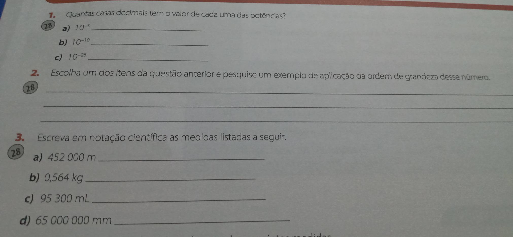 Quantas casas decimais tem o valor de cada uma das potências? 
28 a) 10^(-5) _ 
b) 10^(-10) _ 
c) 10^(-25) _ 
2 Escolha um dos itens da questão anterior e pesquise um exemplo de aplicação da ordem de grandeza desse número. 
28_ 
_ 
_ 
3. Escreva em notação científica as medidas listadas a seguir. 
28 a) 452 000 m _ 
b) 0,564 kg _ 
c) 95 300 mL _ 
d) 65 000 000 mm _