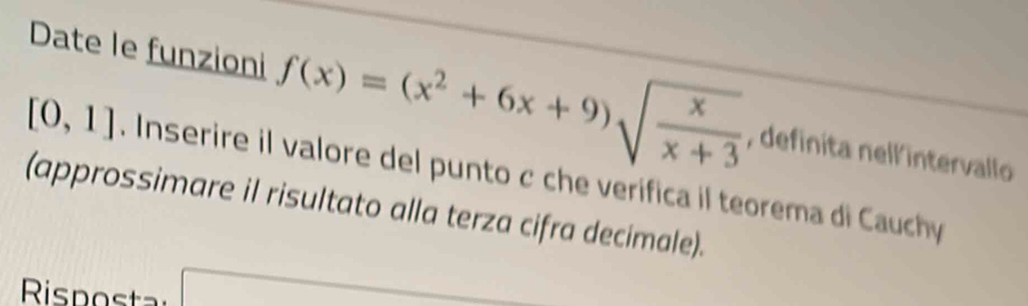 Date le funzioni f(x)=(x^2+6x+9)sqrt(frac x)x+3 , definita nell'intervallo
[0,1]. Inserire il valore del punto c che verifica il teorema di Cauchy 
(approssimare il risultato alla terza cifra decimale).