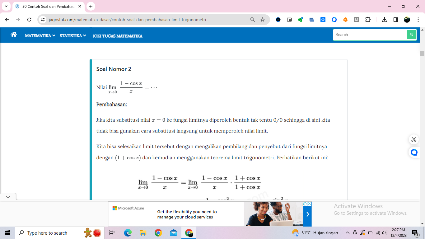 Contoh Soal dan Pembahas × 
jagostat.com/matematika-dasar/contoh-soal-dan-pembahasan-limit-trigonometri : 
MATEMATIKA ∽ STATISTIKA JOKI TUGAS MATEMATIKA Search... Q 
Soal Nomor 2 
Nilai limlimits _xto 0 (1-cos x)/x =·s
Pembahasan: 
Jika kita substitusi nilai x=0 ke fungsi limitnya diperoleh bentuk tak tentu 0/0 sehingga di sini kita 
tidak bisa gunakan cara substitusi langsung untuk memperoleh nilai limit. 
Kita bisa selesaikan limit tersebut dengan mengalikan pembilang dan penyebut dari fungsi limitnya 
dengan (1+cos x) dan kemudian menggunakan teorema limit trigonometri. Perhatikan berikut ini:
limlimits _xto 0 (1-cos x)/x =limlimits _xto 0 (1-cos x)/x ·  (1+cos x)/1+cos x 
2 
Microsoft Azure Activate Windows 
Get the flexibility you need to Go to Settings to activate Windows. 
manage your cloud services 
Type here to search 31°C Hujan ringan 2:27 PM 
12/4/2023