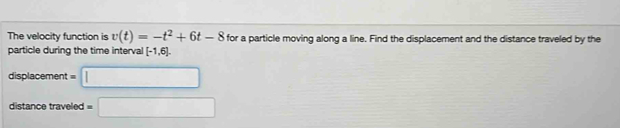 The velocity function is v(t)=-t^2+6t-8 for a particle moving along a line. Find the displacement and the distance traveled by the 
particle during the time interval [-1,6]. 
displacement =□
distance traveled =□