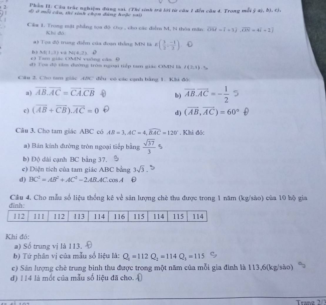 Phần II: Cầu trắc nghiệm đúng sai. (Thỉ sinh trã lời từ câu 1 đến câu 4. Trong mỗi ý a), b), c),
d) ở mỗi câu, thí sinh chọn đủng hoặc sai)
. |
Câu 1. Trong mặt phẳng tọa độ Oxy , cho các điểm M, N thỏa mãn: overline OM=overline i+3overline j,overline ON=4overline i+2overline j
Khi đó:
a) Tọa độ trung điểm của đoạn thẳng MN là E( 3/2 ; (-1)/2 ) 、
b) M(1,3) và N(4:2). o
c) Tam giác OMN vuông cân. 9
đ) Tọa độ tâm đường tròn ngoại tiếp tam giác OMN là I(2;1)
Câu 2. Cho tam giác ABC đều có các cạnh bằng 1. Khi đó:
a) vector AB.vector AC=vector CA.vector CB
b) vector AB.vector AC=- 1/2 
c) (vector AB+vector CB).vector AC=0 (AB,AC)= 60° t
d)
Câu 3. Cho tam giác ABC có AB=3,AC=4,widehat BAC=120°. Khi đó:
a) Bán kính đường tròn ngoại tiếp bằng  sqrt(37)/3 
b) Độ dài cạnh BC bằng 37.
c) Diện tích của tam giác ABC bằng 3sqrt(3).
d) BC^2=AB^2+AC^2-2AB.AC.cos A
Câu 4. Cho mẫu số liệu thống kê về sản lượng chè thu được trong 1 năm (kg/sào) của 10 hộ gia
Khi đó:
a) Số trung vị là 113.
b) Tứ phân vị của mẫu số liệu là: Q_1=112Q_2=114Q_3=115
c) Sản lượng chè trung bình thu được trong một năm của mỗi gia đình là 113,6(kg/sào)
d) 114 là mốt của mẫu số liệu đã cho.
Trang 2/3