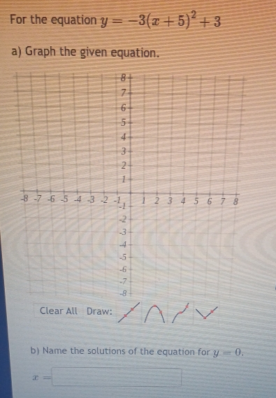 For the equation y=-3(x+5)^2+3
a) Graph the given equation. 
Clear All Draw: 
b) Name the solutions of the equation for y=0.
x=□