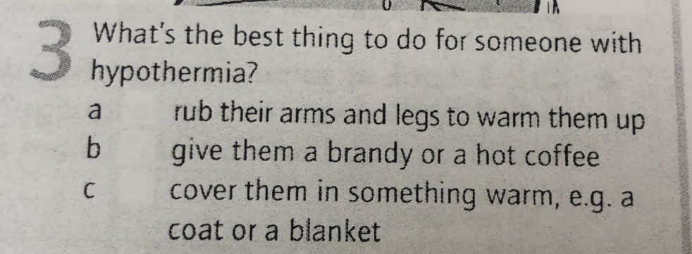 What's the best thing to do for someone with
hypothermia?
a rub their arms and legs to warm them up .
b give them a brandy or a hot coffee.
C cover them in something warm, e.g. a
coat or a blanket