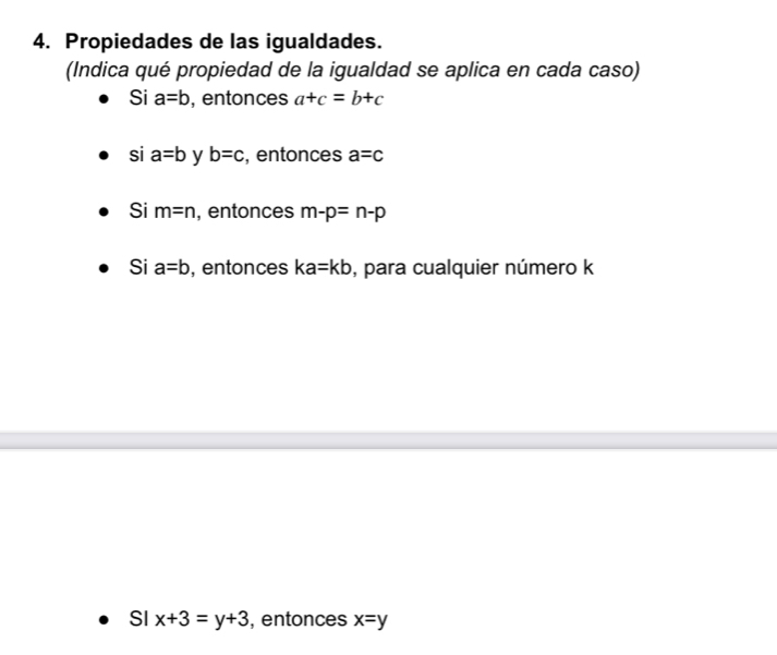 Propiedades de las igualdades.
(Indica qué propiedad de la igualdad se aplica en cada caso)
Si a=b , entonces a+c=b+c
si a=b y b=c , entonces a=c
Si m=n , entonces m-p=n-p
Si a=b , entonces ka=kb , para cualquier número k
SI x+3=y+3 , entonces x=y