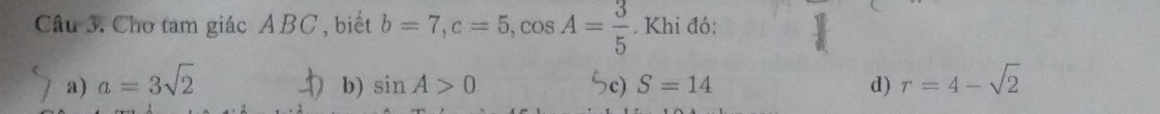 Chơ tam giác ABC , biết b=7, c=5, cos A= 3/5 . Khi đó:
a) a=3sqrt(2) b) sin A>0 5c) S=14 d) r=4-sqrt(2)