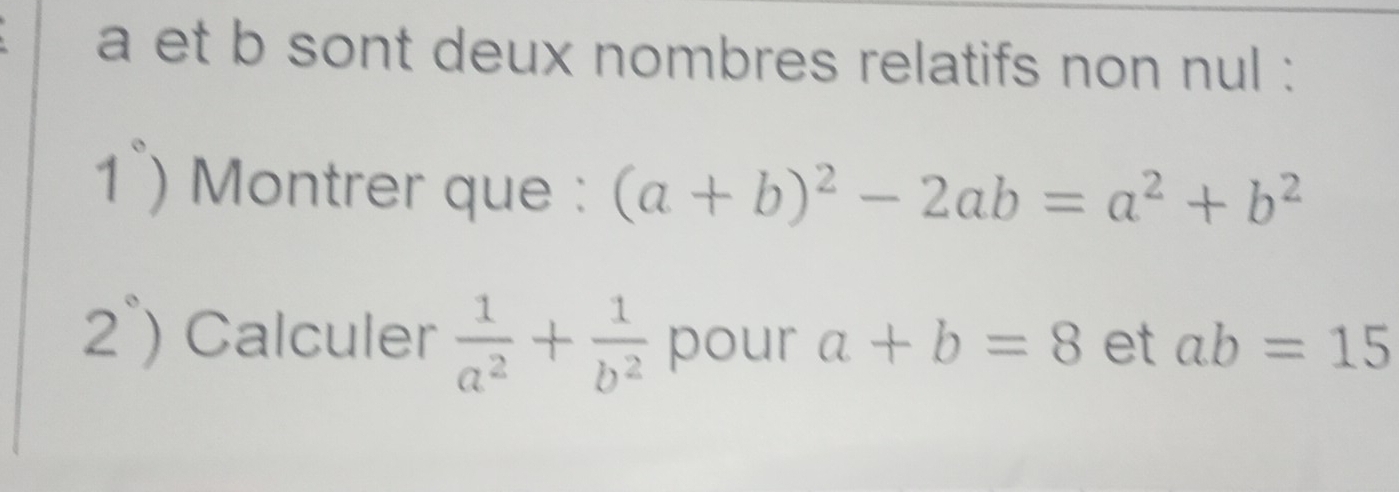 a et b sont deux nombres relatifs non nul : 
1°) Montrer que : (a+b)^2-2ab=a^2+b^2
2°) Calculer  1/a^2 + 1/b^2  pour a+b=8 et ab=15