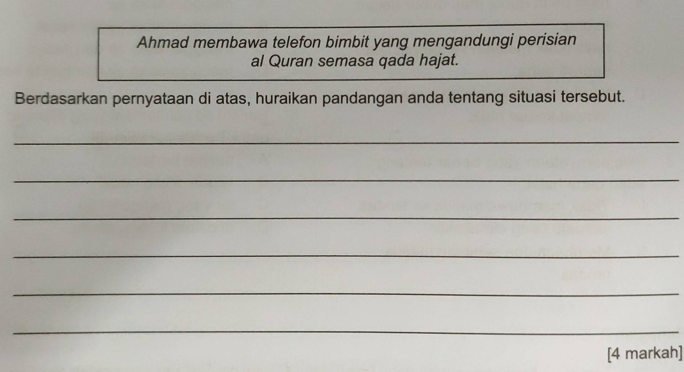 Ahmad membawa telefon bimbit yang mengandungi perisian 
al Quran semasa qada hajat. 
Berdasarkan pernyataan di atas, huraikan pandangan anda tentang situasi tersebut. 
_ 
_ 
_ 
_ 
_ 
_ 
[4 markah]