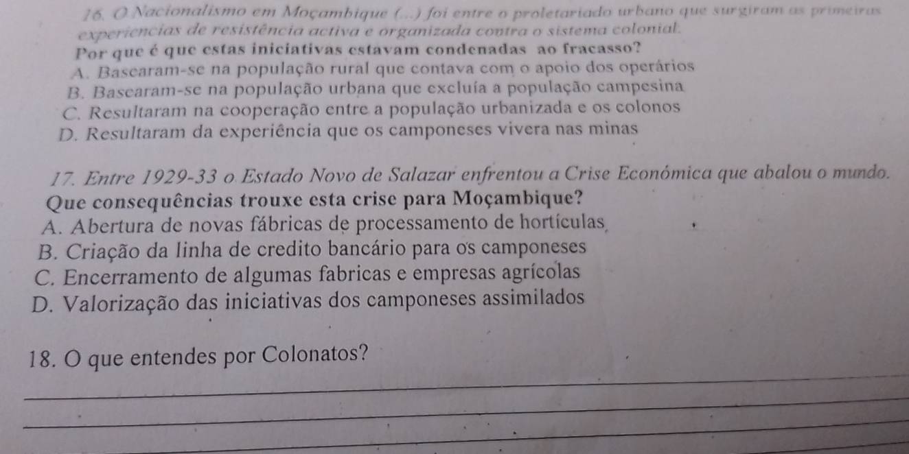 Nacionalismo em Moçambique (...) foi entre o proletariado urbano que surgiram as primeiras
experiências de resistência activa e organizada contra o sistema colonial.
Por que éque estas iniciativas estavam condenadas ao fracasso?
A. Basearam-se na população rural que contava com o apoio dos operários
B. Basearam-se na população urbana que excluía a população campesina
C. Resultaram na cooperação entre a população urbanizada e os colonos
D. Resultaram da experiência que os camponeses vivera nas minas
17. Entre 1929- 33 o Estado Novo de Salazar enfrentou a Crise Económica que abalou o mundo.
Que consequências trouxe esta crise para Moçambique?
A. Abertura de novas fábricas de processamento de hortículas,
B. Criação da linha de credito bancário para os camponeses
C. Encerramento de algumas fabricas e empresas agrícolas
D. Valorização das iniciativas dos camponeses assimilados
_
18. O que entendes por Colonatos?
_
_
_