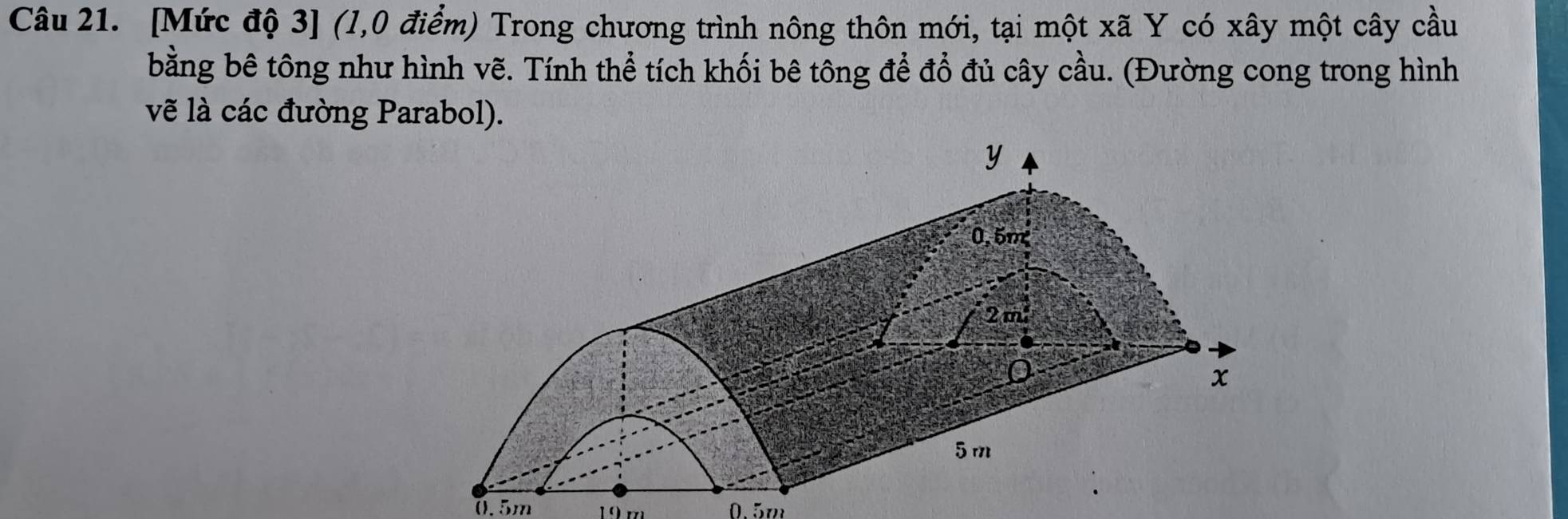 [Mức độ 3] (l,0 điểm) Trong chương trình nông thôn mới, tại một xã Y có xây một cây cầu 
bằng bê tông như hình vẽ. Tính thể tích khối bê tông để đổ đủ cây cầu. (Đường cong trong hình 
vẽ là các đường Parabol).
0.5m 19 m 0.5m