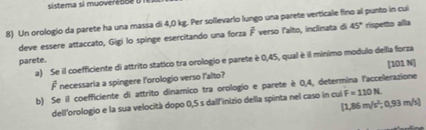 sistema si muovere so e 
8) Un orologio da parete ha una massa di 4,0 kg. Per solllevario lungo una parete verticale fino al punto in cui 
deve essere attaccato, Gigi lo spinge esercitando una forza vector F verso l'alto, inclinata di 45° rispetto alla 
parete. a) Se il coefficiente di attrito statico tra orologio e parete è 0,45, qual è il mínimo modulo della forza 
[101 N] 
É necessaria a spingere l'orologio verso l'alto? 
b) Se il coefficiente di attrito dinamico tra orologio e parete è 0,4, determina l'accelerazione
[1,86m/s^2,0,93m/s]
dell'orologio e la sua velocità dopo 0,5 s dall'inizio della spinta nel caso in cui F=110N.