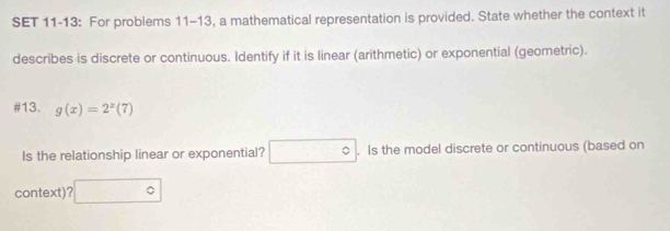 SET 11-13: For problems 11-13, a mathematical representation is provided. State whether the context it 
describes is discrete or continuous. Identify if it is linear (arithmetic) or exponential (geometric). 
#13. g(x)=2^x(7)
Is the relationship linear or exponential? □°. Is the model discrete or continuous (based on 
context)? □°