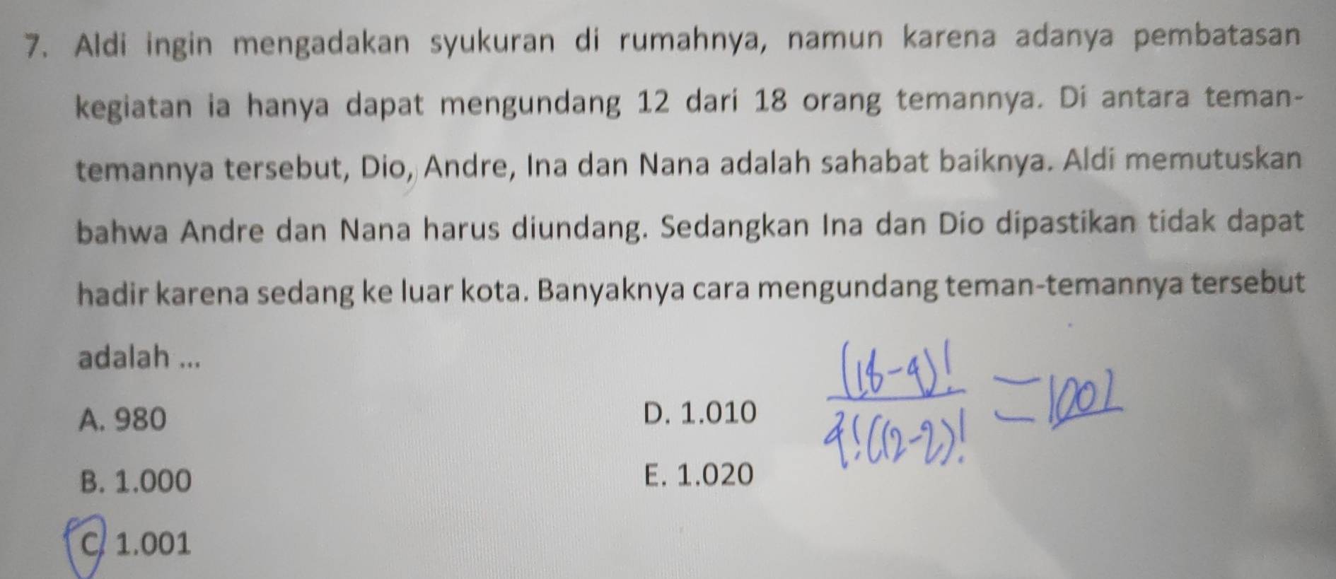 Aldi ingin mengadakan syukuran di rumahnya, namun karena adanya pembatasan
kegiatan ia hanya dapat mengundang 12 dari 18 orang temannya. Di antara teman-
temannya tersebut, Dio, Andre, Ina dan Nana adalah sahabat baiknya. Aldi memutuskan
bahwa Andre dan Nana harus diundang. Sedangkan Ina dan Dio dipastikan tidak dapat
hadir karena sedang ke luar kota. Banyaknya cara mengundang teman-temannya tersebut
adalah ...
A. 980 D. 1.010
B. 1.000 E. 1.020
C. 1.001