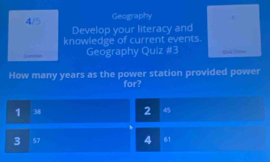 4/5 Geography
Develop your literacy and
knowledge of current events.
Question Geography Quiz #3 Quiz Times
How many years as the power station provided power
for?
2
1 38 45
4
3 57 61