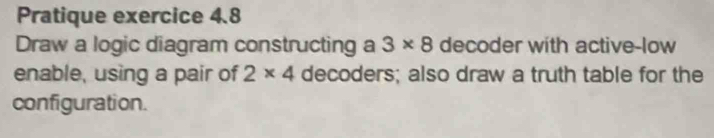 Pratique exercice 4.8 
Draw a logic diagram constructing a 3* 8 decoder with active-low 
enable, using a pair of 2* 4 decoders; also draw a truth table for the 
configuration.