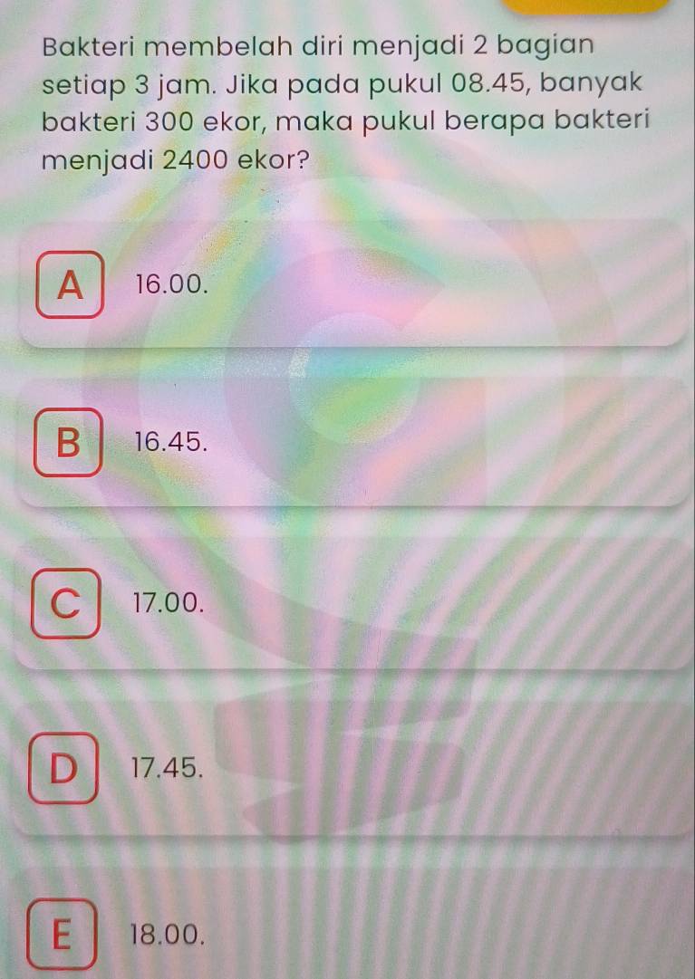 Bakteri membelah diri menjadi 2 bagian
setiap 3 jam. Jika pada pukul 08.45, banyak
bakteri 300 ekor, maka pukul berapa bakteri
menjadi 2400 ekor?
A 16.00.
B . 16.45.
C 17.00.
D 17.45.
E 18.00.