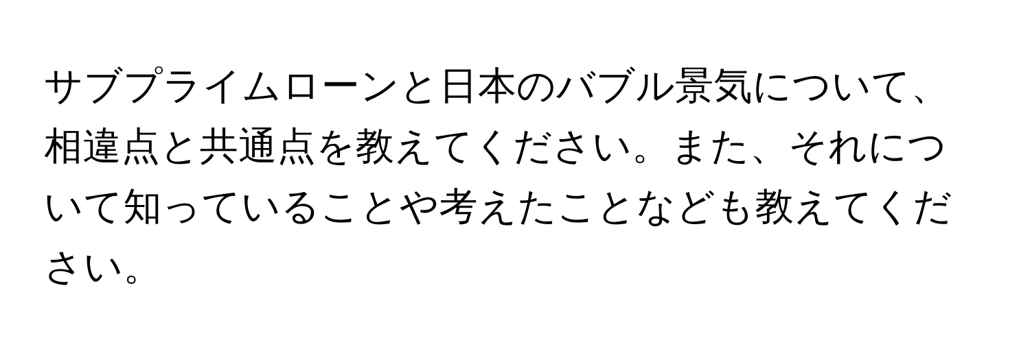 サブプライムローンと日本のバブル景気について、相違点と共通点を教えてください。また、それについて知っていることや考えたことなども教えてください。