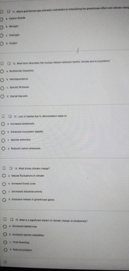 Which greenhouse gas primarily contributes to intensifying the greenhouse effect and climate chang
a. Carbon dicide
6. Nitrogen
c. Hydrogen
d. Doyigen
12. What term describes the mutual reliance between Earth's climate and ecosystems?
a. Biodiversity Dynamics
b.Inerdependence
c. Species Richness
d. Glacial Deposits
13. Loss of habitat due to deforestation leads tor
a. Increased blod iversity
b Enhanced ecosystem stability
c. Species extinction
d. Reduced carbon emissions
14. What drives camate change?
a. Natural fuctuations in climate
b. Increased forest cover
c. Decreased industrial activity
d. Excessive release of greenhouse gases
15. What is a significant impact of climate change on brodiversity?
a. Decreased Ihabital loss
b Increased species adsptation
s. Caral bewlhing
d. Reduced pollution