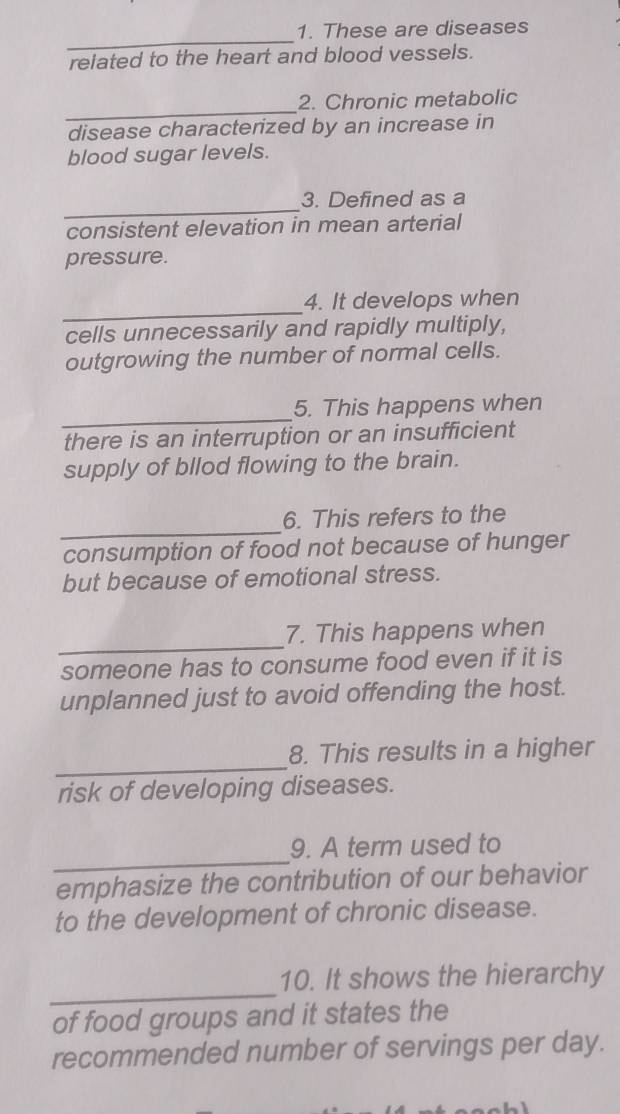 These are diseases 
related to the heart and blood vessels. 
_ 
2. Chronic metabolic 
disease characterized by an increase in 
blood sugar levels. 
_ 
3. Defined as a 
consistent elevation in mean arterial 
pressure. 
_ 
4. It develops when 
cells unnecessarily and rapidly multiply, 
outgrowing the number of normal cells. 
_ 
5. This happens when 
there is an interruption or an insufficient 
supply of bllod flowing to the brain. 
_ 
6. This refers to the 
consumption of food not because of hunger 
but because of emotional stress. 
_ 
7. This happens when 
someone has to consume food even if it is 
unplanned just to avoid offending the host. 
_ 
8. This results in a higher 
risk of developing diseases. 
_ 
9. A term used to 
emphasize the contribution of our behavior 
to the development of chronic disease. 
_ 
10. It shows the hierarchy 
of food groups and it states the 
recommended number of servings per day.