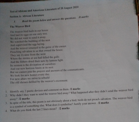 Test of African and American Literature of 20 August 2024 
Section A: African Literature 
1. Read the poem below and answer the questions. /8 marks 
The Weaver Hird 
The weaver bird built in our house 
And laid its eggs on our only tree. 
We did not want to send it away. 
We watched the building of the nest 
And supervised the egg-laying. 
And the weaver returned in the guise of the owner. 
Preaching salvation to us that owned the house. 
They say it came from the west 
Where the storms at sea had felled the guils 
And the fishers dried their nets by lantern light. 
Its sermon is the divination of ourselves 
And our new horizon limits at its nest. 
But we cannot join the prayers and answers of the communicants. 
We look for new homes every day. 
For new altars we strive to rebuild 
The old shrines defiled by the weaver's excrement. 
1. Identify any 2 poetic devices and comment on them. /2 marks 
2. Why didn’t they want to send the weaver bird away? What happened after they didn’t send the weaver bird 
away? /2 marks 
3. In spite of the title, this poem is not obviously about a bird; birds do not preach salvation. The weaver bird 
is a symbol of something else. What does it symbolise? Justify your answer. /2 marks 
4. What do you think the last 2 lines mean? /2 marks