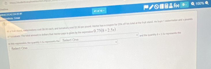 (9= 
One De ne 
ebral DCA2.24-25 #1 α16~ ノf) 
100% 
Maudoan, Cose 
1 
At a fruit stand, watermelons cost $8.00 each, and tomatoes cost $2.50 per pound. Hector has a coupon for 25% off his total at the fruit stand. He buys 1 watermelon and a pounds
of tomatoes. The total amount in dollars that Hector pays is given by the expression 0.75(8+2.5x). 
In this expression, the quantity 2.5x represents the Select One and the quantity 8+2.5x represents the 
Select One