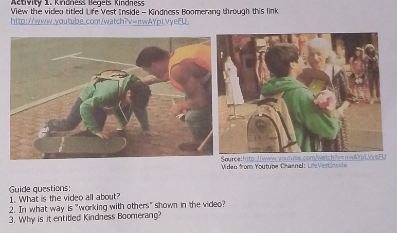 Activity 1. Kindness Begets Kindness 
View the video titled Life Vest Inside - Kindness Boomerang through this link 
http://www.youtube.com/watch?v=nwAYpLVyeFU. 
ce:http://www.youtube. 
Video from Youtube Channel: LifeVestInside 
Guide questions: 
1. What is the video all about? 
2. In what way is “working with others” shown in the video? 
3. Why is it entitled Kindness Boomerang?