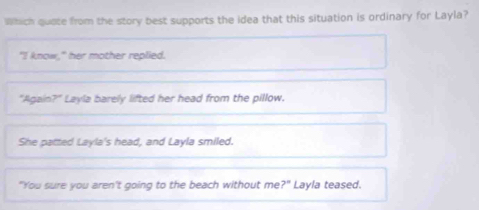 Which quate from the story best supports the idea that this situation is ordinary for Layla?
"I know," her mother replied.
*Again P Layla barely lifted her head from the pillow.
She patted Layla's head, and Layla smiled.
"You sure you aren't going to the beach without me ?^circ  Layla teased.