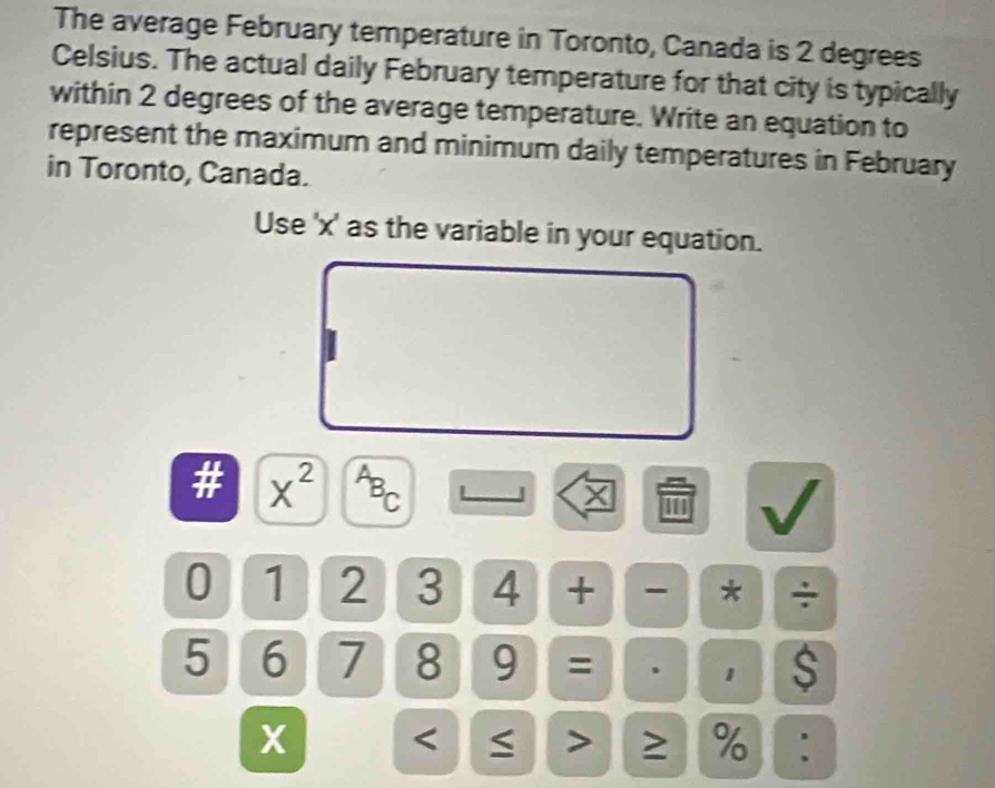 The average February temperature in Toronto, Canada is 2 degrees
Celsius. The actual daily February temperature for that city is typically 
within 2 degrees of the average temperature. Write an equation to 
represent the maximum and minimum daily temperatures in February 
in Toronto, Canada. 
Use ' x ' as the variable in your equation.
x^(2^AB_C)
0 1 2 3 4 + - * ÷
5 6 7 8 9 = . 1 $ 
X < > ≥ %