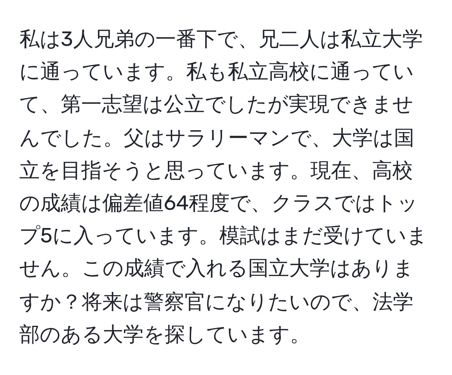 私は3人兄弟の一番下で、兄二人は私立大学に通っています。私も私立高校に通っていて、第一志望は公立でしたが実現できませんでした。父はサラリーマンで、大学は国立を目指そうと思っています。現在、高校の成績は偏差値64程度で、クラスではトップ5に入っています。模試はまだ受けていません。この成績で入れる国立大学はありますか？将来は警察官になりたいので、法学部のある大学を探しています。