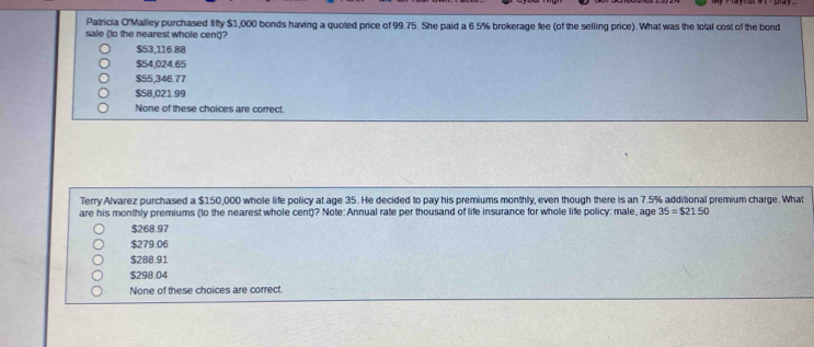 Patricia O'Malley purchased fifty $1,000 bonds having a quoted price of 99.75. She paid a 6.5% brokerage fee (of the selling price). What was the total cost of the bond
sale (to the nearest whole cent)?
$53,116.88
$54,024.65
$55,346.77
$58,021.99
None of these choices are correct.
Terry Alvarez purchased a $150,000 whole life policy at age 35. He decided to pay his premiums monthly, even though there is an 7 .5% additional premium charge. What
are his monthly premiums (to the nearest whole cent)? Note:Annual rate per thousand of life insurance for whole life policy: male, age 35=$21.50
$268.97
$279.06
$288.91
$298.04
None of these choices are correct.