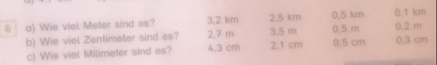 Wie viel Meter sind es? 3,2 km 2,5 km 0.5 m 0,5 km 0.1 km
b) Wie viel Zentimeter sind es? 2,7 m 3,5 m 0,3 cm 0.2 m
c) Wie viel Milimeter sind es? 4,3 cm 2.1 cm 0.5 cm